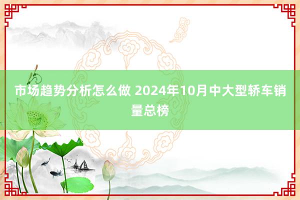 市场趋势分析怎么做 2024年10月中大型轿车销量总榜