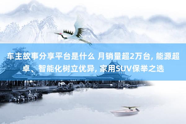 车主故事分享平台是什么 月销量超2万台, 能源超卓、智能化树立优异, 家用SUV保举之选