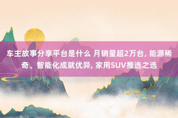 车主故事分享平台是什么 月销量超2万台, 能源稀奇、智能化成就优异, 家用SUV推选之选