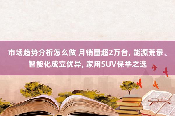 市场趋势分析怎么做 月销量超2万台, 能源荒谬、智能化成立优异, 家用SUV保举之选