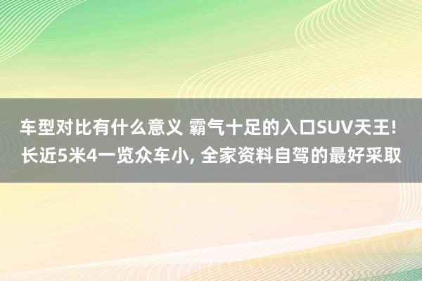 车型对比有什么意义 霸气十足的入口SUV天王! 长近5米4一览众车小, 全家资料自驾的最好采取