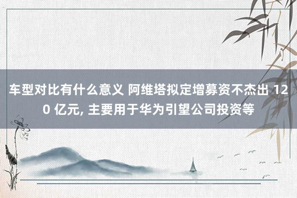 车型对比有什么意义 阿维塔拟定增募资不杰出 120 亿元, 主要用于华为引望公司投资等