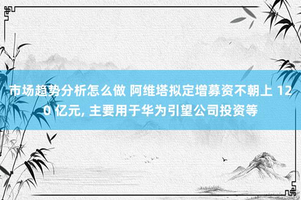 市场趋势分析怎么做 阿维塔拟定增募资不朝上 120 亿元, 主要用于华为引望公司投资等