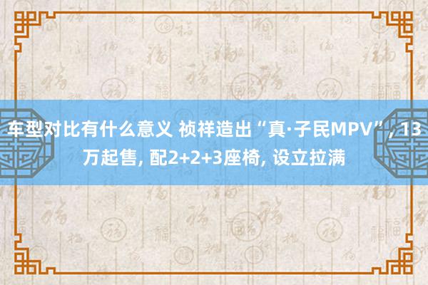 车型对比有什么意义 祯祥造出“真·子民MPV”, 13万起售, 配2+2+3座椅, 设立拉满