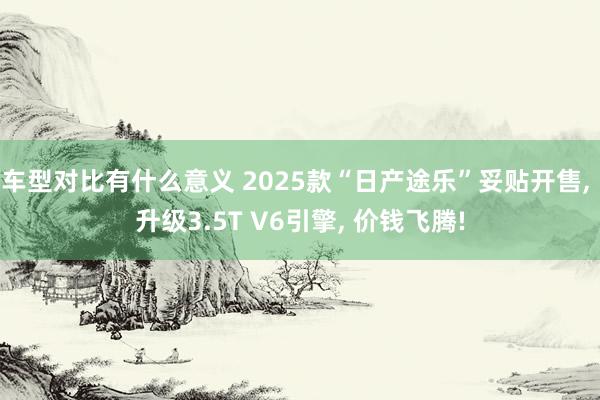 车型对比有什么意义 2025款“日产途乐”妥贴开售, 升级3.5T V6引擎, 价钱飞腾!