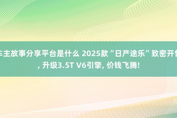 车主故事分享平台是什么 2025款“日产途乐”致密开售, 升级3.5T V6引擎, 价钱飞腾!