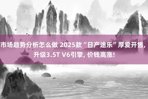 市场趋势分析怎么做 2025款“日产途乐”厚爱开售, 升级3.5T V6引擎, 价钱高涨!