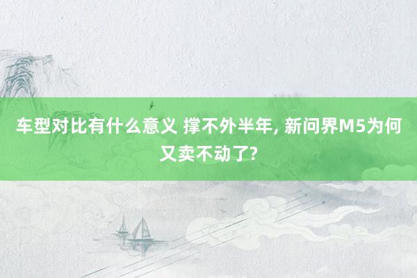 车型对比有什么意义 撑不外半年, 新问界M5为何又卖不动了?