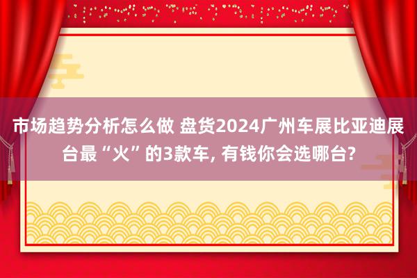 市场趋势分析怎么做 盘货2024广州车展比亚迪展台最“火”的3款车, 有钱你会选哪台?