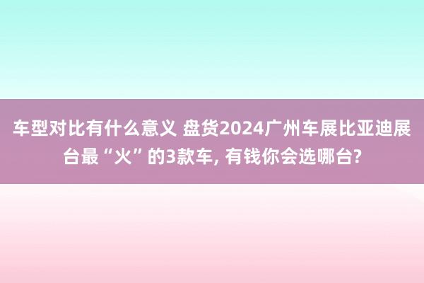 车型对比有什么意义 盘货2024广州车展比亚迪展台最“火”的3款车, 有钱你会选哪台?