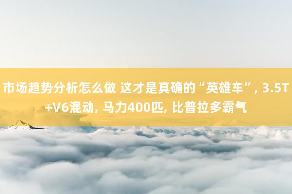 市场趋势分析怎么做 这才是真确的“英雄车”, 3.5T+V6混动, 马力400匹, 比普拉多霸气