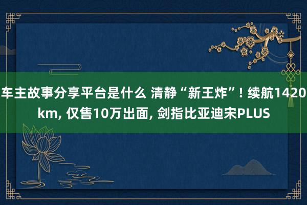 车主故事分享平台是什么 清静“新王炸”! 续航1420km, 仅售10万出面, 剑指比亚迪宋PLUS