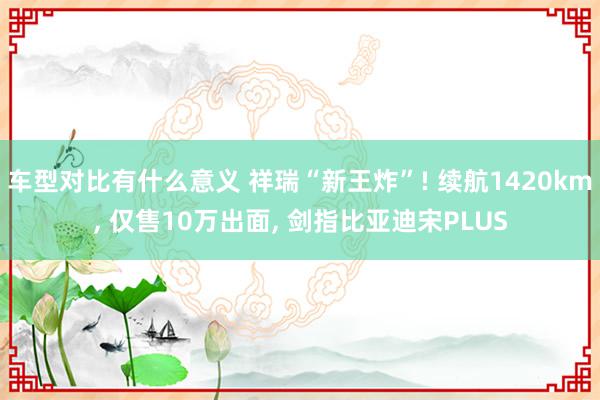 车型对比有什么意义 祥瑞“新王炸”! 续航1420km, 仅售10万出面, 剑指比亚迪宋PLUS