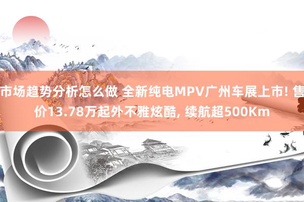 市场趋势分析怎么做 全新纯电MPV广州车展上市! 售价13.78万起外不雅炫酷, 续航超500Km