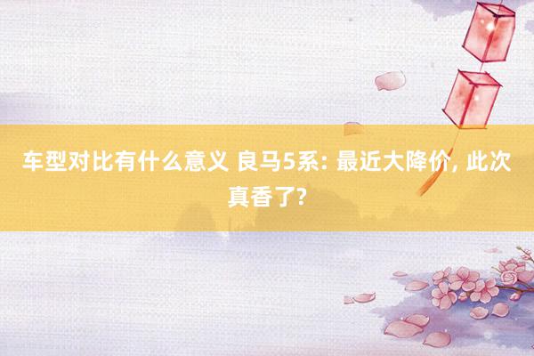 车型对比有什么意义 良马5系: 最近大降价, 此次真香了?