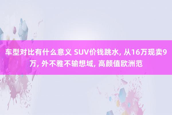 车型对比有什么意义 SUV价钱跳水, 从16万现卖9万, 外不雅不输想域, 高颜值欧洲范