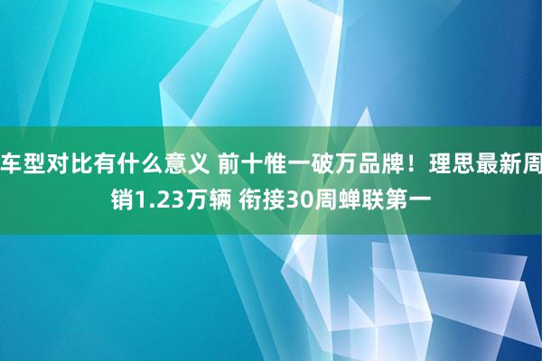 车型对比有什么意义 前十惟一破万品牌！理思最新周销1.23万辆 衔接30周蝉联第一