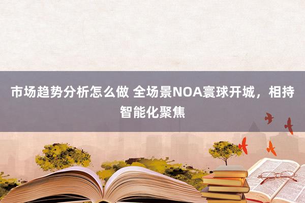 市场趋势分析怎么做 全场景NOA寰球开城，相持智能化聚焦