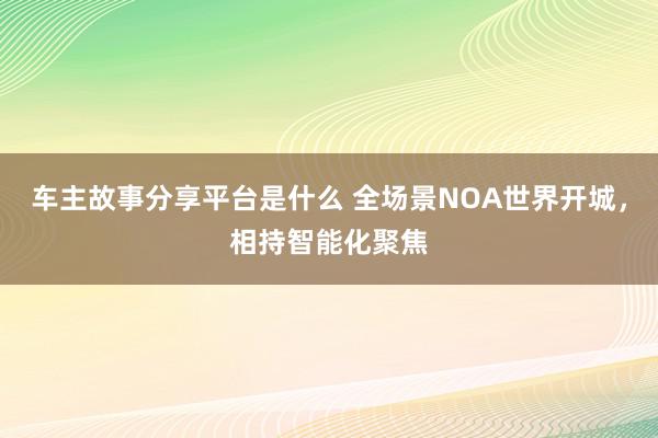 车主故事分享平台是什么 全场景NOA世界开城，相持智能化聚焦