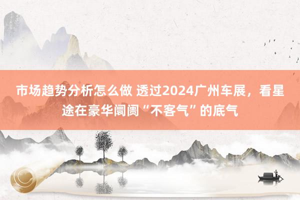 市场趋势分析怎么做 透过2024广州车展，看星途在豪华阛阓“不客气”的底气