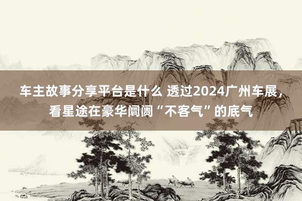 车主故事分享平台是什么 透过2024广州车展，看星途在豪华阛阓“不客气”的底气