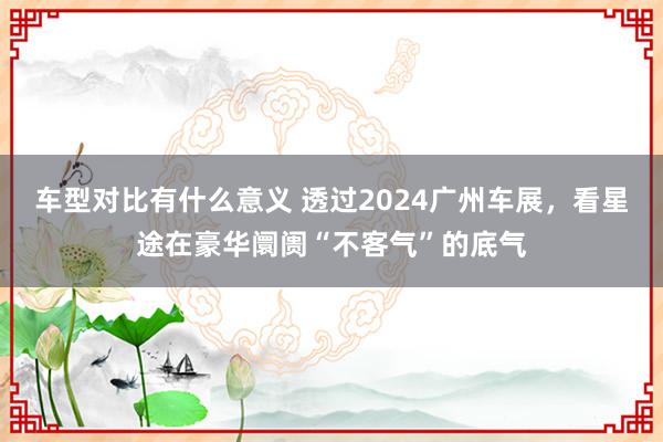 车型对比有什么意义 透过2024广州车展，看星途在豪华阛阓“不客气”的底气