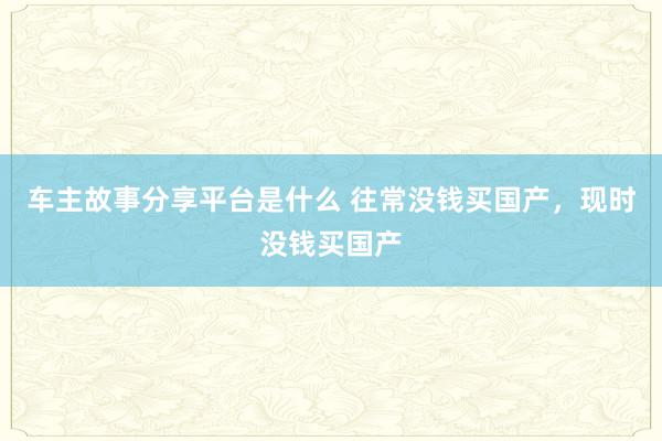 车主故事分享平台是什么 往常没钱买国产，现时没钱买国产