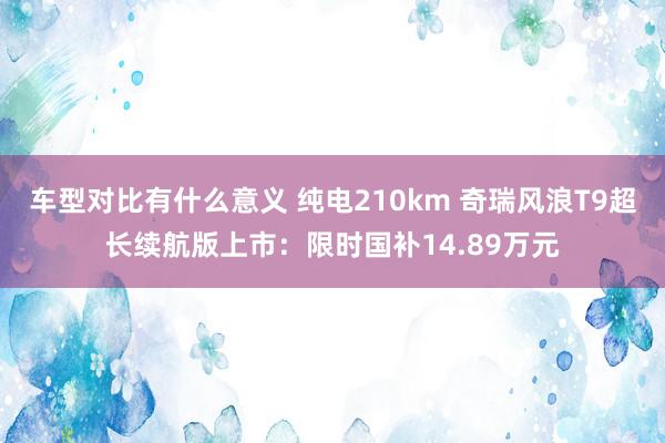 车型对比有什么意义 纯电210km 奇瑞风浪T9超长续航版上市：限时国补14.89万元