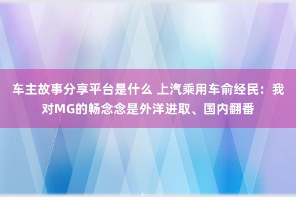 车主故事分享平台是什么 上汽乘用车俞经民：我对MG的畅念念是外洋进取、国内翻番