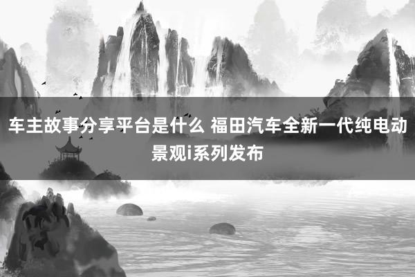 车主故事分享平台是什么 福田汽车全新一代纯电动景观i系列发布