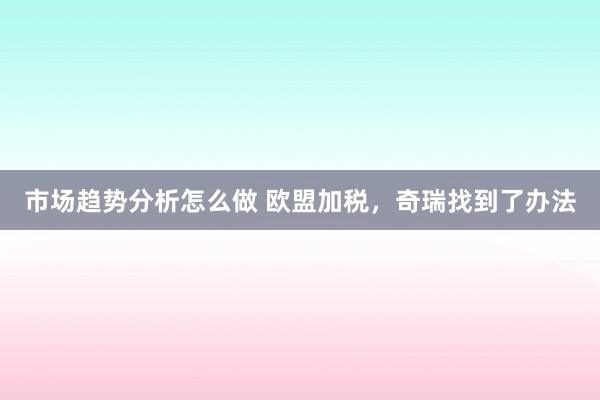 市场趋势分析怎么做 欧盟加税，奇瑞找到了办法