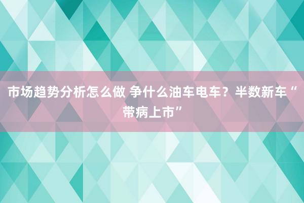 市场趋势分析怎么做 争什么油车电车？半数新车“带病上市”