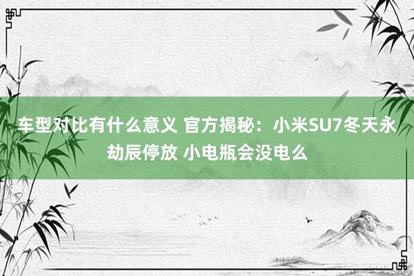 车型对比有什么意义 官方揭秘：小米SU7冬天永劫辰停放 小电瓶会没电么