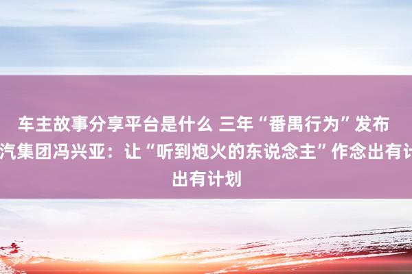 车主故事分享平台是什么 三年“番禺行为”发布  广汽集团冯兴亚：让“听到炮火的东说念主”作念出有计划