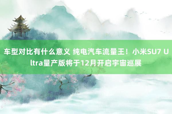 车型对比有什么意义 纯电汽车流量王！小米SU7 Ultra量产版将于12月开启宇宙巡展