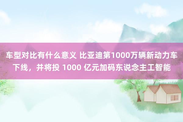 车型对比有什么意义 比亚迪第1000万辆新动力车下线，并将投 1000 亿元加码东说念主工智能