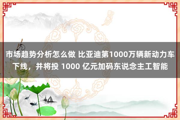 市场趋势分析怎么做 比亚迪第1000万辆新动力车下线，并将投 1000 亿元加码东说念主工智能