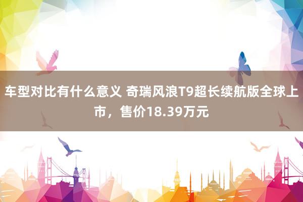 车型对比有什么意义 奇瑞风浪T9超长续航版全球上市，售价18.39万元