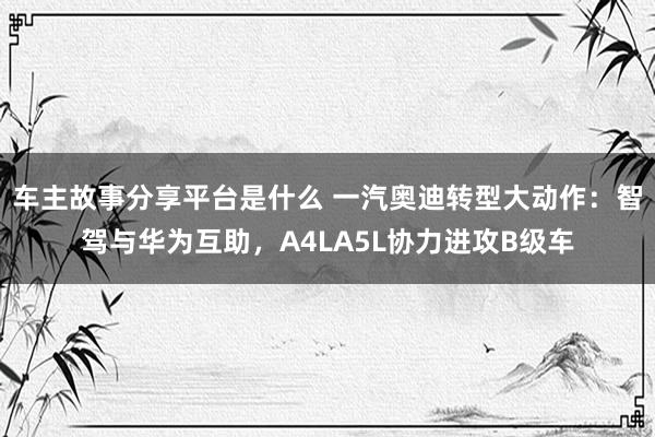 车主故事分享平台是什么 一汽奥迪转型大动作：智驾与华为互助，A4LA5L协力进攻B级车