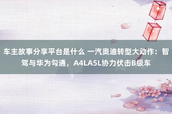 车主故事分享平台是什么 一汽奥迪转型大动作：智驾与华为勾通，A4LA5L协力伏击B级车