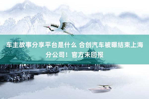 车主故事分享平台是什么 合创汽车被曝结束上海分公司！官方未回报