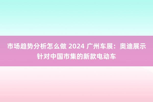 市场趋势分析怎么做 2024 广州车展：奥迪展示针对中国市集的新款电动车