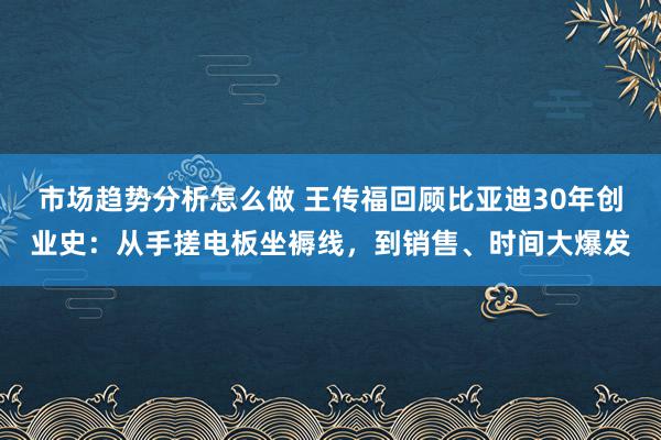 市场趋势分析怎么做 王传福回顾比亚迪30年创业史：从手搓电板坐褥线，到销售、时间大爆发