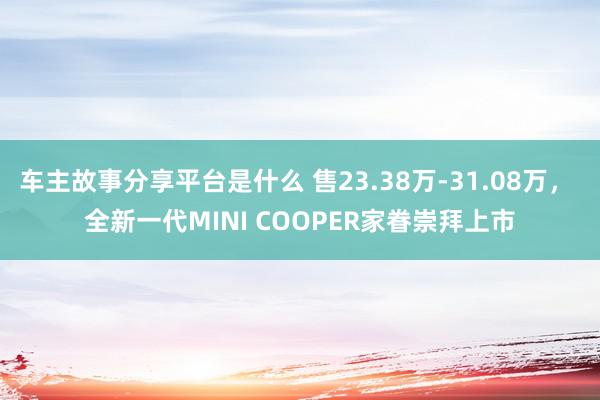 车主故事分享平台是什么 售23.38万-31.08万， 全新一代MINI COOPER家眷崇拜上市