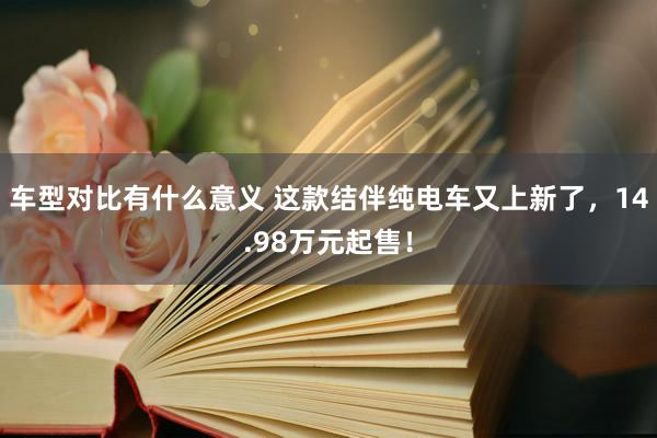 车型对比有什么意义 这款结伴纯电车又上新了，14.98万元起售！