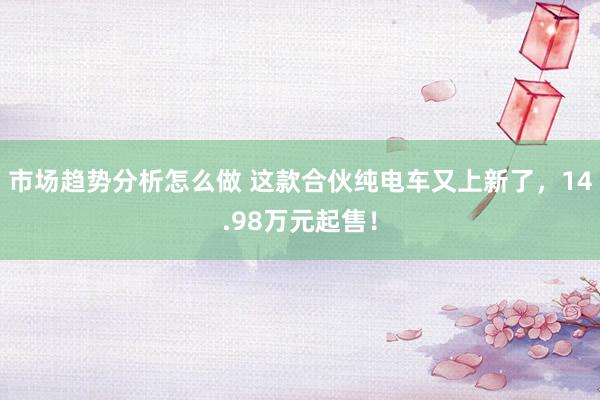 市场趋势分析怎么做 这款合伙纯电车又上新了，14.98万元起售！