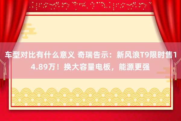 车型对比有什么意义 奇瑞告示：新风浪T9限时售14.89万！换大容量电板，能源更强