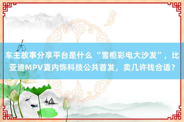 车主故事分享平台是什么 “雪柜彩电大沙发”，比亚迪MPV夏内饰科技公共首发，卖几许钱合适？