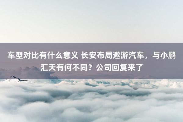 车型对比有什么意义 长安布局遨游汽车，与小鹏汇天有何不同？公司回复来了