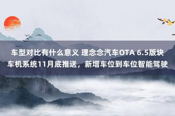 车型对比有什么意义 理念念汽车OTA 6.5版块车机系统11月底推送，新增车位到车位智能驾驶